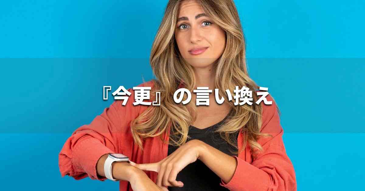 『今更』を品よく言い換えると？　ビジネスの類語・品位語｜プロの語彙力