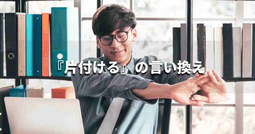 『片付ける』を品よく言い換えると？　ビジネスの類語・品位語｜プロの語彙力